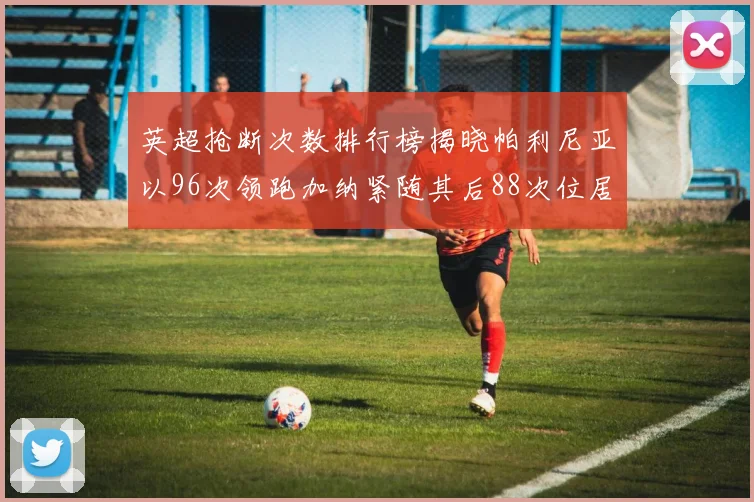 英超抢断次数排行榜揭晓帕利尼亚以96次领跑加纳紧随其后88次位居第二