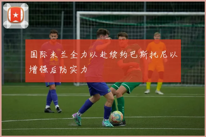 国际米兰全力以赴续约巴斯托尼以增强后防实力