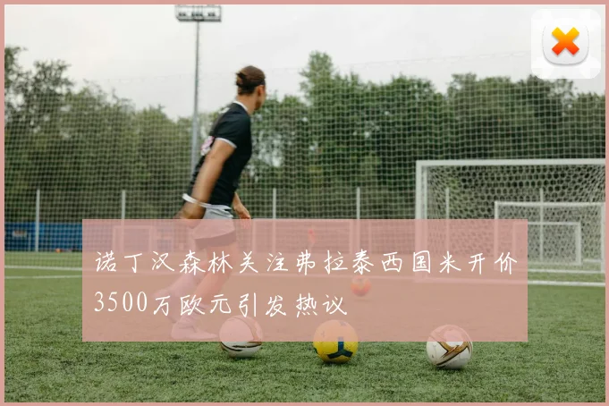 诺丁汉森林关注弗拉泰西国米开价3500万欧元引发热议