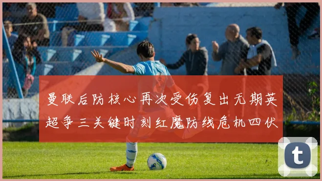 曼联后防核心再次受伤复出无期英超争三关键时刻红魔防线危机四伏