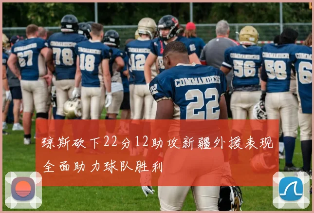 琼斯砍下22分12助攻新疆外援表现全面助力球队胜利