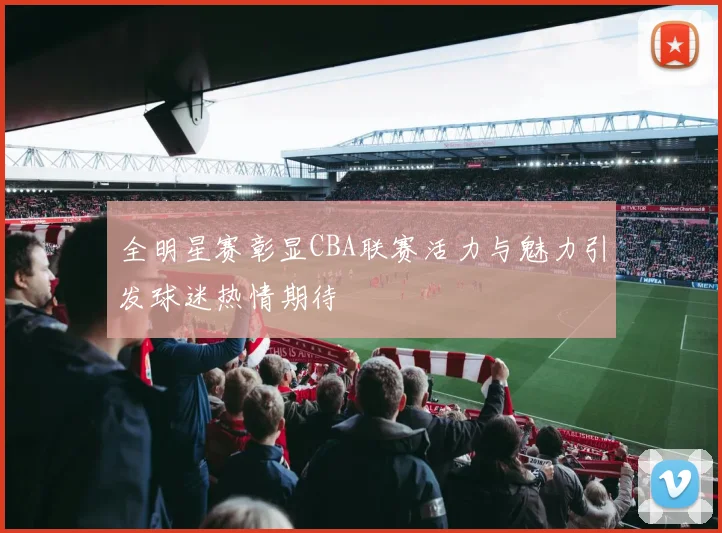 全明星赛彰显CBA联赛活力与魅力引发球迷热情期待