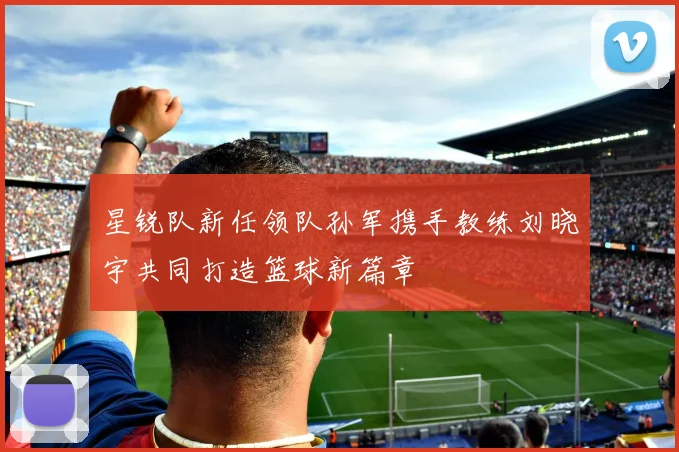 星锐队新任领队孙军携手教练刘晓宇共同打造篮球新篇章